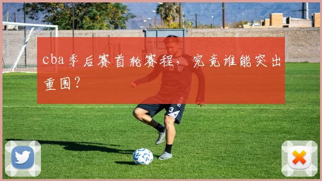 cba季后赛首轮赛程,究竟谁能突出重围?