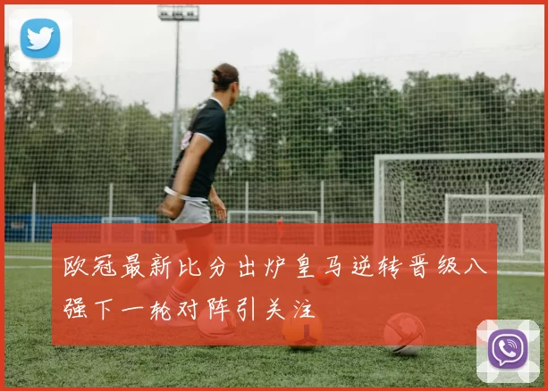 欧冠最新比分出炉皇马逆转晋级八强下一轮对阵引关注