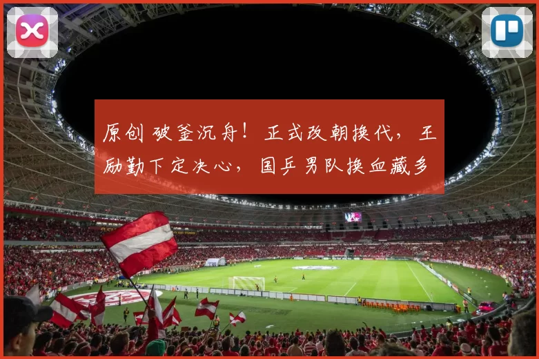 原创 破釜沉舟！正式改朝换代，王励勤下定决心，国乒男队换血藏多大决心？