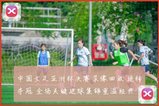 中国女足亚洲杯决赛录像回放 逆转夺冠 全场关键进球集锦重温经典