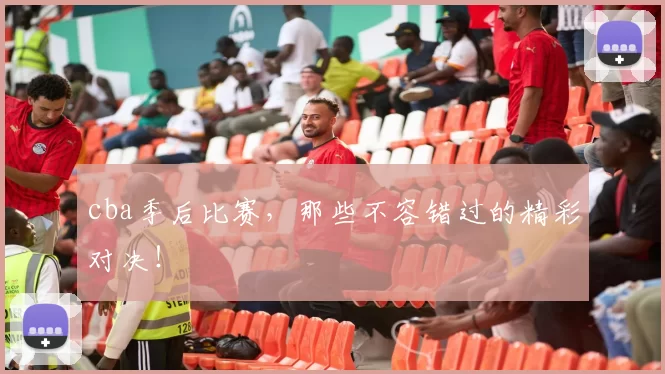 cba季后比赛，那些不容错过的精彩对决！