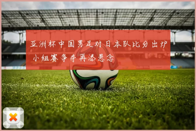 亚洲杯中国男足对日本队比分出炉 小组赛争夺再添悬念