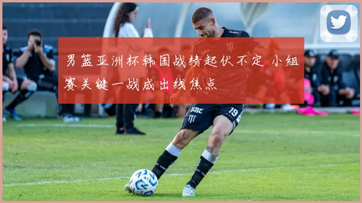 男篮亚洲杯韩国战绩起伏不定 小组赛关键一战成出线焦点