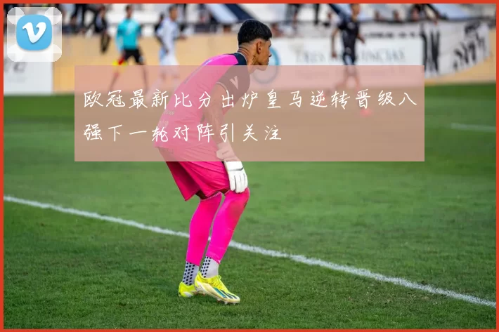 欧冠最新比分出炉皇马逆转晋级八强下一轮对阵引关注