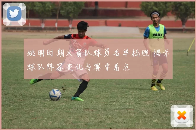 姚明时期火箭队球员名单梳理 揭示球队阵容变化与赛季看点