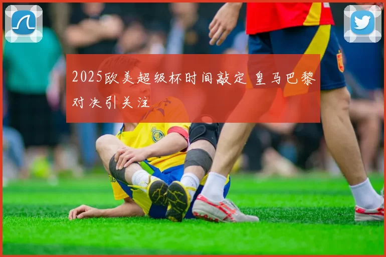2025欧美超级杯时间敲定 皇马巴黎对决引关注