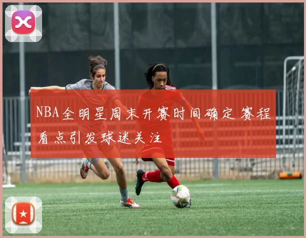 NBA全明星周末开赛时间确定 赛程看点引发球迷关注