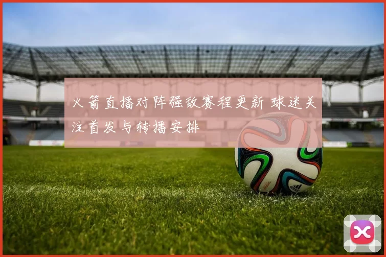 火箭直播对阵强敌赛程更新 球迷关注首发与转播安排