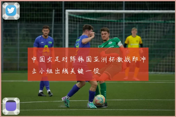 中国女足对阵韩国亚洲杯激战即冲击小组出线关键一役