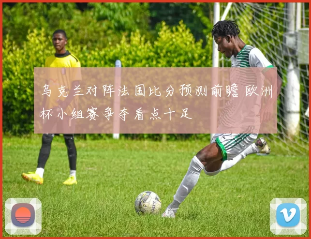 乌克兰对阵法国比分预测前瞻 欧洲杯小组赛争夺看点十足