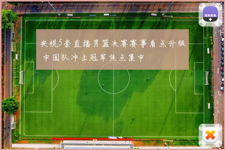 央视5套直播男篮决赛赛事看点升级 中国队冲击冠军焦点集中