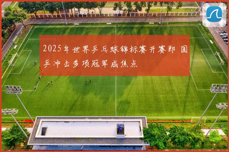 2025年世界乒乓球锦标赛开赛即 国乒冲击多项冠军成焦点