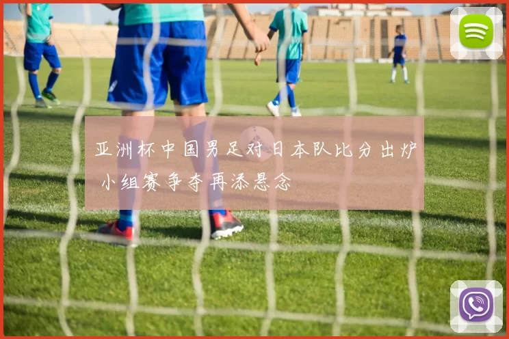 亚洲杯中国男足对日本队比分出炉 小组赛争夺再添悬念