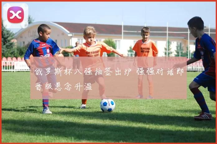 俄罗斯杯八强抽签出炉 强强对话即晋级悬念升温