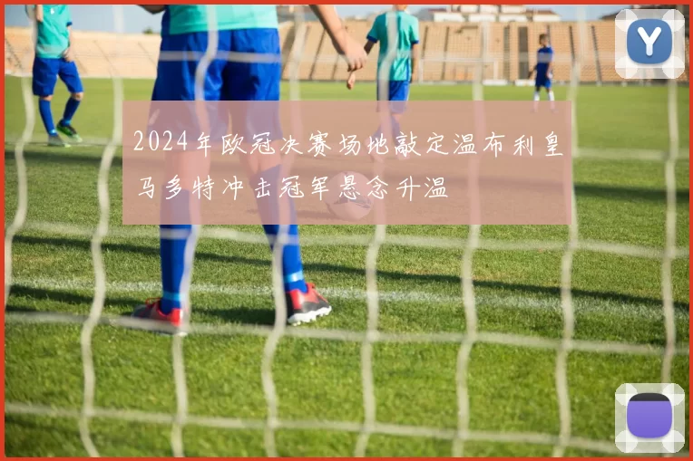 2024年欧冠决赛场地敲定温布利皇马多特冲击冠军悬念升温