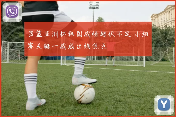 男篮亚洲杯韩国战绩起伏不定 小组赛关键一战成出线焦点