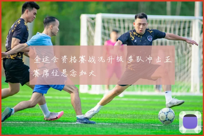全运会资格赛战况升级 多队冲击正赛席位悬念加大