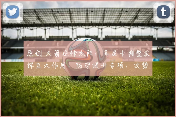 原创 火箭逆转太阳，乌度卡调整发挥巨大作用！防守提升专项，攻势新援助力升级