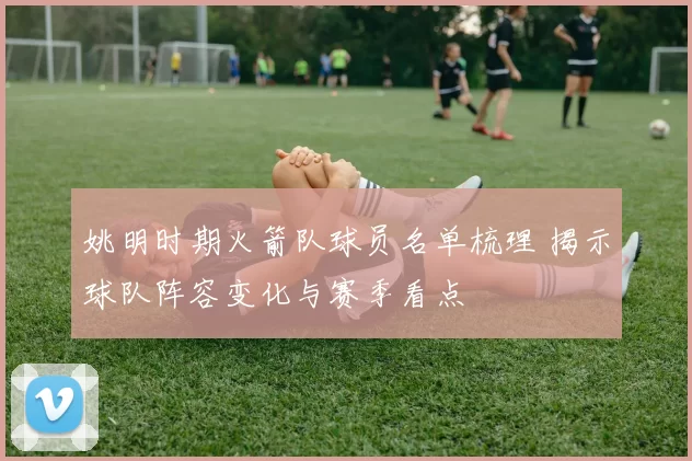 姚明时期火箭队球员名单梳理 揭示球队阵容变化与赛季看点