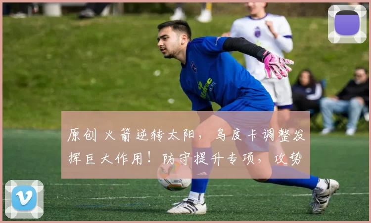 原创 火箭逆转太阳,乌度卡调整发挥巨大作用!防守提升专项,攻势新援助力升级