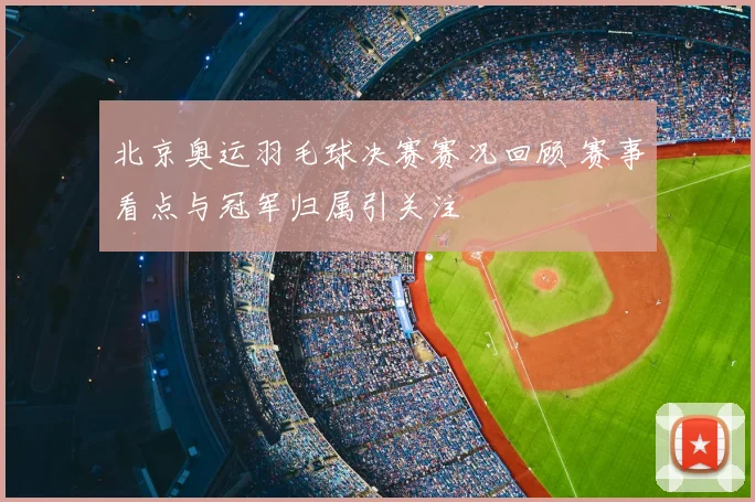 北京奥运羽毛球决赛赛况回顾 赛事看点与冠军归属引关注